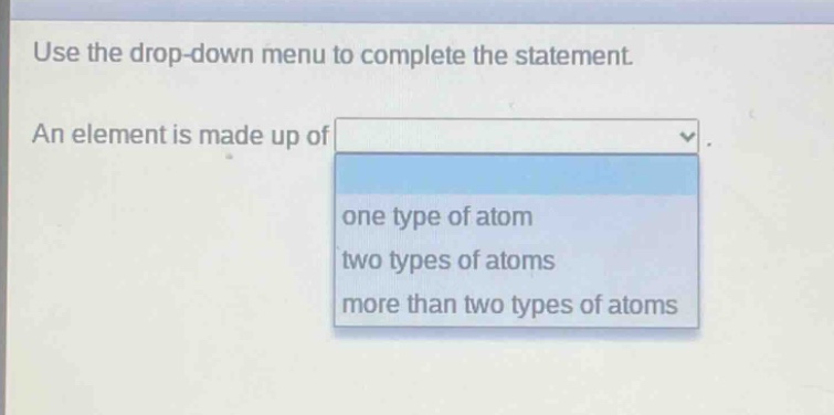 use the drop - down menu to complete the statement. an element is made up of one type of atom two types of atoms more than two types of atoms