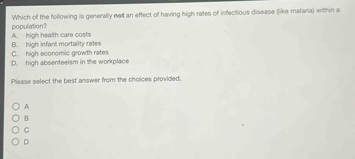 which of the following is generally not an effect of having high rates of infectious disease (like malaria) within a population?\na. high health care costs\nb. high infant mortality rates\nc. high economic growth rates\nd. high absenteeism in the workplace\nplease select the best answer from the choices provided.\na\nb\nc\nd