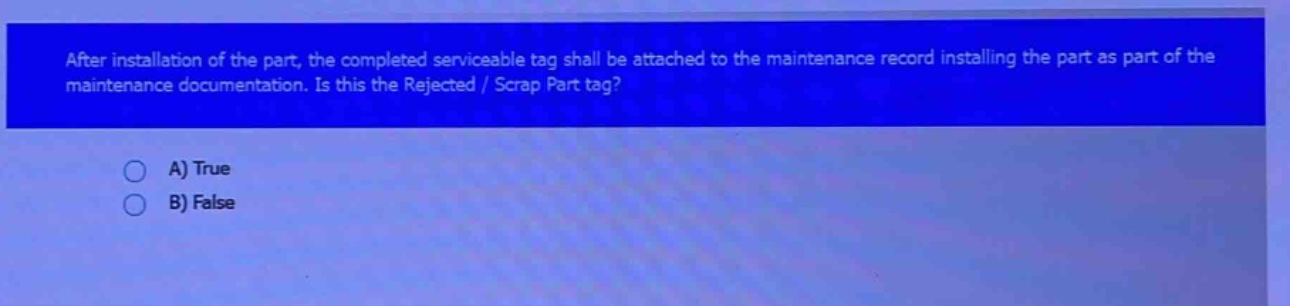 after installation of the part, the completed serviceable tag shall be attached to the maintenance record installing the part as part of the maintenance documentation. is this the rejected / scrap part tag? a) true b) false