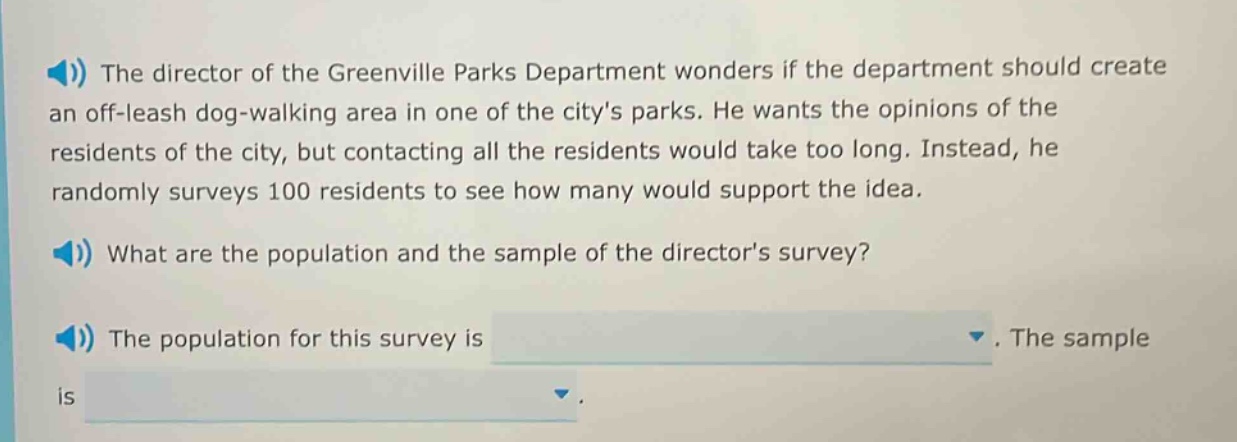the director of the greenville parks department wonders if the department should create an off - leash dog - walking area in one of the citys parks. he wants the opinions of the residents of the city, but contacting all the residents would take too long. instead, he randomly surveys 100 residents to see how many would support the idea. what are the population and the sample of the directors survey? the population for this survey is. the sample is.
