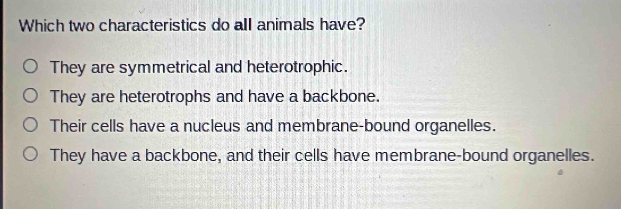 which two characteristics do all animals have?\nthey are symmetrical and heterotrophic.\nthey are heterotrophs and have a backbone.\ntheir cells have a nucleus and membrane - bound organelles.\nthey have a backbone, and their cells have membrane - bound organelles.