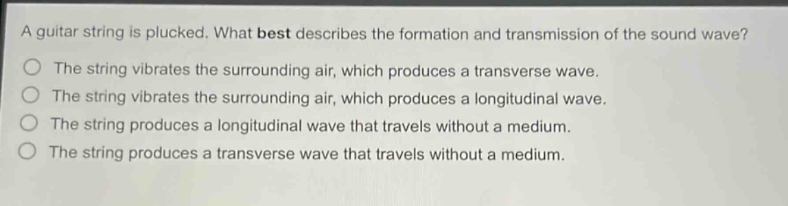 a guitar string is plucked. what best describes the formation and transmission of the sound wave?\nthe string vibrates the surrounding air, which produces a transverse wave.\nthe string vibrates the surrounding air, which produces a longitudinal wave.\nthe string produces a longitudinal wave that travels without a medium.\nthe string produces a transverse wave that travels without a medium.