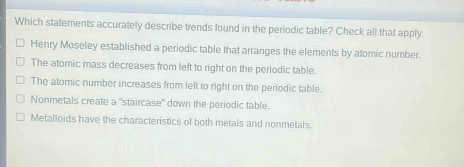 which statements accurately describe trends found in the periodic table? check all that apply.\nhenry moseley established a periodic table that arranges the elements by atomic number.\nthe atomic mass decreases from left to right on the periodic table.\nthe atomic number increases from left to right on the periodic table.\nnonmetals create a \staircase\ down the periodic table.\nmetalloids have the characteristics of both metals and nonmetals.