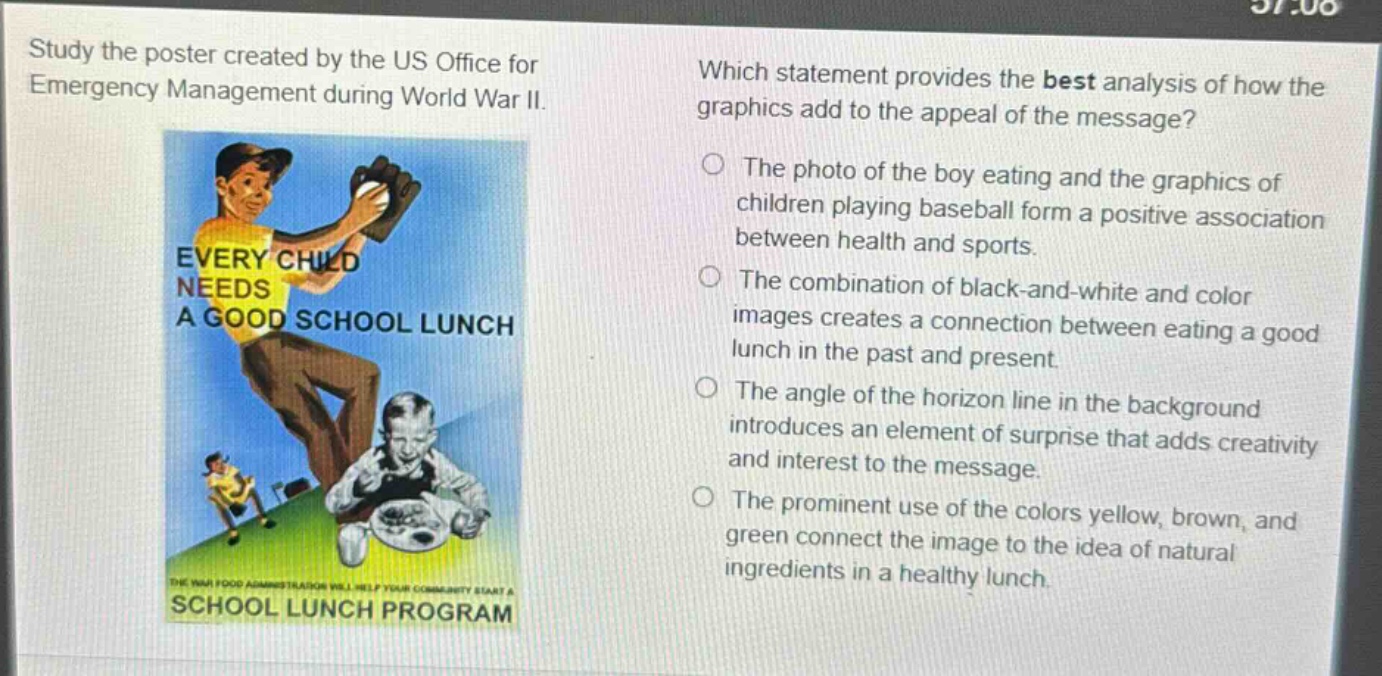 study the poster created by the us office for emergency management during world war ii. which statement provides the best analysis of how the graphics add to the appeal of the message? the photo of the boy eating and the graphics of children playing baseball form a positive association between health and sports. the combination of black - and - white and color images creates a connection between eating a good lunch in the past and present. the angle of the horizon line in the background introduces an element of surprise that adds creativity and interest to the message. the prominent use of the colors yellow, brown, and green connect the image to the idea of natural ingredients in a healthy lunch.