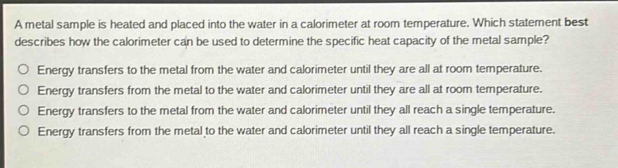 a metal sample is heated and placed into the water in a calorimeter at room temperature. which statement best describes how the calorimeter can be used to determine the specific heat capacity of the metal sample?\nenergy transfers to the metal from the water and calorimeter until they are all at room temperature.\nenergy transfers from the metal to the water and calorimeter until they are all at room temperature.\nenergy transfers to the metal from the water and calorimeter until they all reach a single temperature.\nenergy transfers from the metal to the water and calorimeter until they all reach a single temperature.
