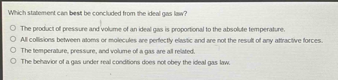 which statement can best be concluded from the ideal gas law?\no the product of pressure and volume of an ideal gas is proportional to the absolute temperature.\no all collisions between atoms or molecules are perfectly elastic and are not the result of any attractive forces.\no the temperature, pressure, and volume of a gas are all related.\no the behavior of a gas under real conditions does not obey the ideal gas law.
