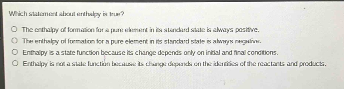 which statement about enthalpy is true?\nthe enthalpy of formation for a pure element in its standard state is always positive.\nthe enthalpy of formation for a pure element in its standard state is always negative.\nenthalpy is a state function because its change depends only on initial and final conditions.\nenthalpy is not a state function because its change depends on the identities of the reactants and products.