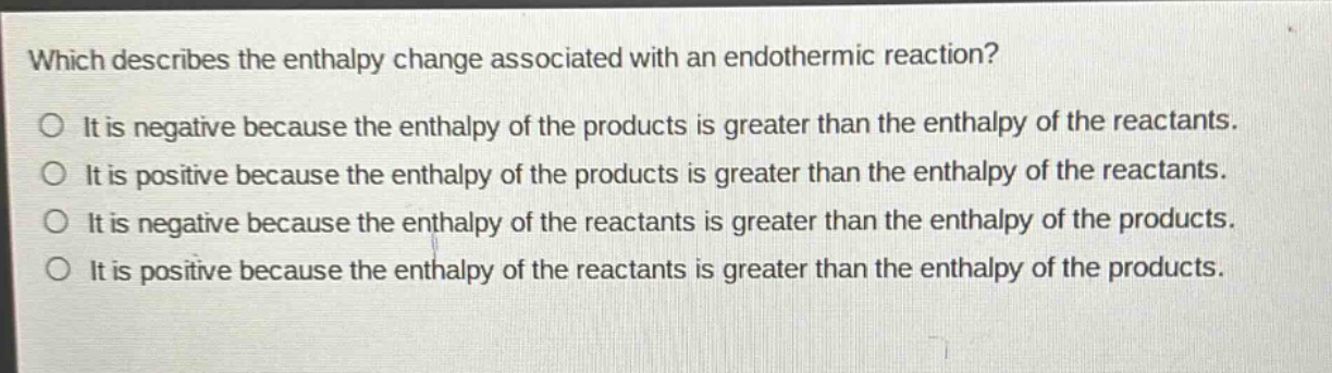 which describes the enthalpy change associated with an endothermic reaction?\nit is negative because the enthalpy of the products is greater than the enthalpy of the reactants.\nit is positive because the enthalpy of the products is greater than the enthalpy of the reactants.\nit is negative because the enthalpy of the reactants is greater than the enthalpy of the products.\nit is positive because the enthalpy of the reactants is greater than the enthalpy of the products.