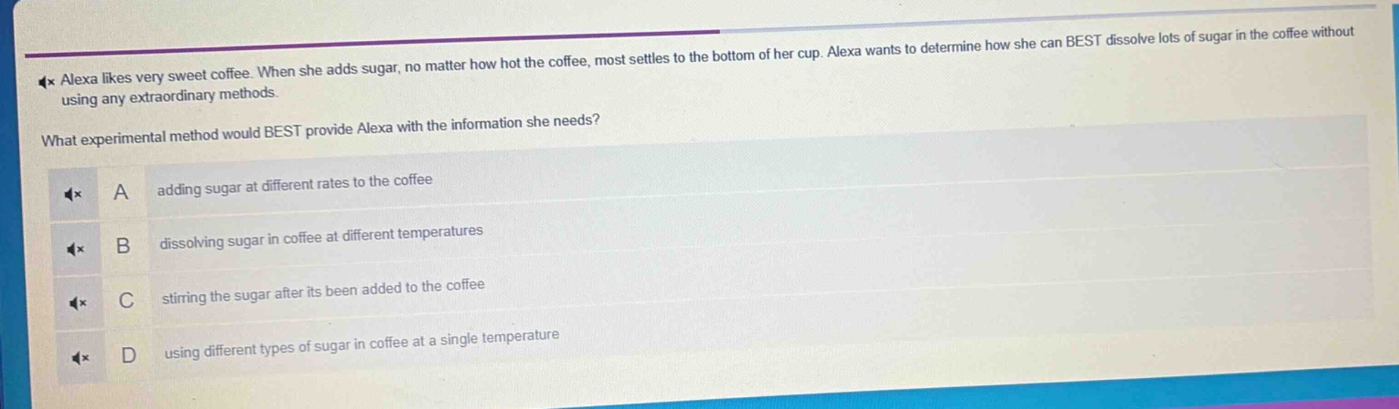alexa likes very sweet coffee. when she adds sugar, no matter how hot the coffee, most settles to the bottom of her cup. alexa wants to determine how she can best dissolve lots of sugar in the coffee without using any extraordinary methods.\nwhat experimental method would best provide alexa with the information she needs?\na adding sugar at different rates to the coffee\nb dissolving sugar in coffee at different temperatures\nc stirring the sugar after its been added to the coffee\nd using different types of sugar in coffee at a single temperature