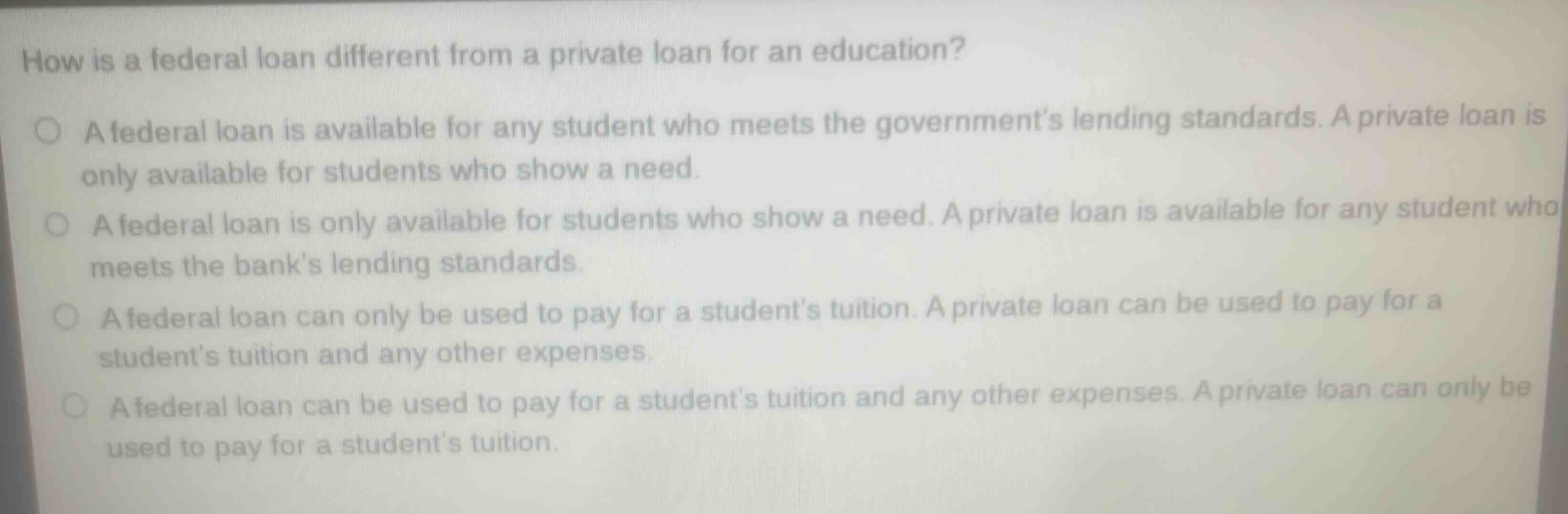 how is a federal loan different from a private loan for an education?\n○ a federal loan is available for any student who meets the governments lending standards. a private loan is only available for students who show a need.\n○ a federal loan is only available for students who show a need. a private loan is available for any student who meets the banks lending standards.\n○ a federal loan can only be used to pay for a students tuition. a private loan can be used to pay for a students tuition and any other expenses.\n○ a federal loan can be used to pay for a students tuition and any other expenses. a private loan can only be used to pay for a students tuition.