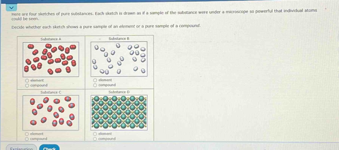 here are four sketches of pure substances. each sketch is drawn as if a sample of the substance were under a microscope so powerful that individual atoms could be seen. decide whether each sketch shows a pure sample of an element or a pure sample of a compound. substance a element compound substance b element compound substance c element compound substance d element compound
