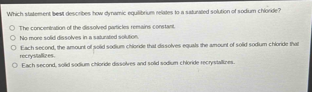 which statement best describes how dynamic equilibrium relates to a saturated solution of sodium chloride?\no the concentration of the dissolved particles remains constant.\no no more solid dissolves in a saturated solution.\no each second, the amount of solid sodium chloride that dissolves equals the amount of solid sodium chloride that recrystallizes.\no each second, solid sodium chloride dissolves and solid sodium chloride recrystallizes.