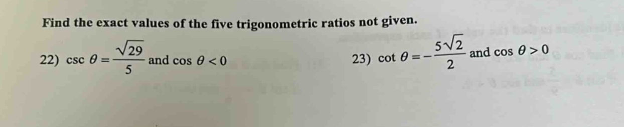 find the exact values of the five trigonometric ratios not given.\n22) \\( \\csc \\theta = \\frac { \\sqrt { 29 } } { 5 } \\) and \\( \\cos \\theta < 0 \\)\n23) \\( \\cot \\theta = - \\frac { 5 \\sqrt { 2 } } { 2 } \\) and \\( \\cos \\theta > 0 \\)