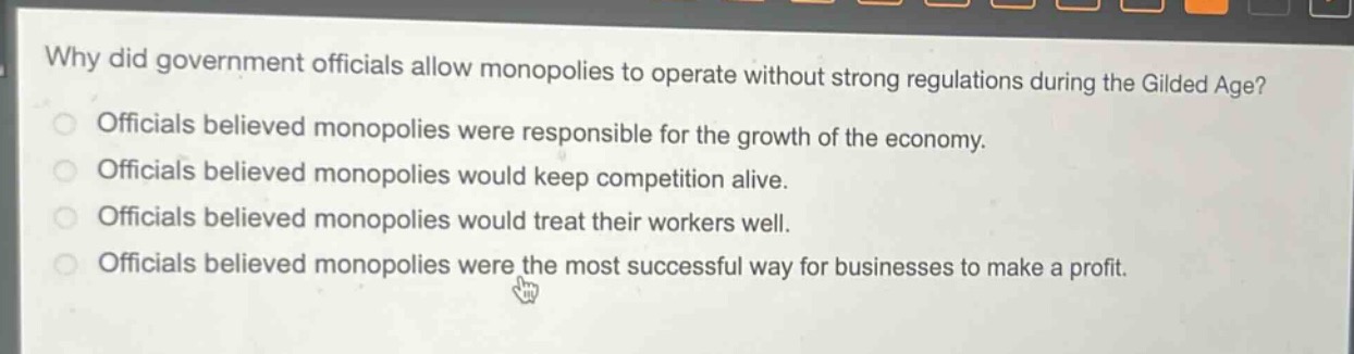 why did government officials allow monopolies to operate without strong regulations during the gilded age?\nofficials believed monopolies were responsible for the growth of the economy.\nofficials believed monopolies would keep competition alive.\nofficials believed monopolies would treat their workers well.\nofficials believed monopolies were the most successful way for businesses to make a profit.