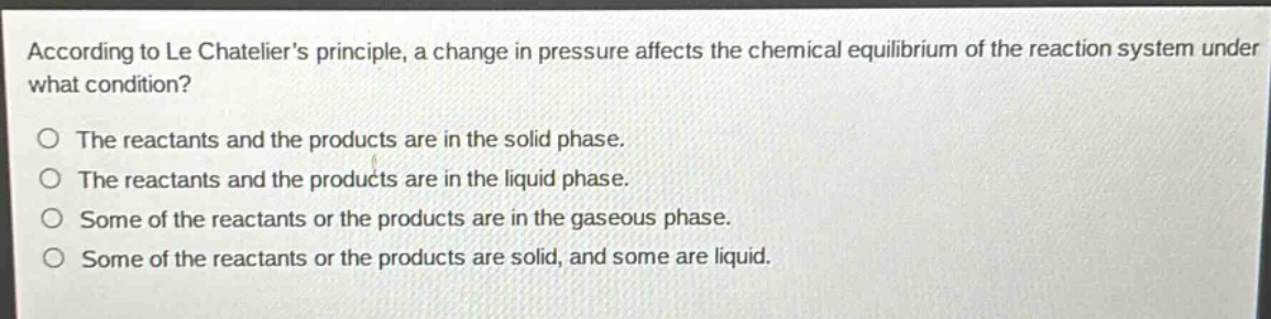 according to le chateliers principle, a change in pressure affects the chemical equilibrium of the reaction system under what condition?\nthe reactants and the products are in the solid phase.\nthe reactants and the products are in the liquid phase.\nsome of the reactants or the products are in the gaseous phase.\nsome of the reactants or the products are solid, and some are liquid.