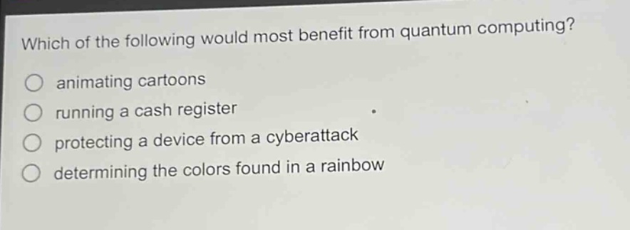 which of the following would most benefit from quantum computing?\nanimating cartoons\nrunning a cash register\nprotecting a device from a cyberattack\ndetermining the colors found in a rainbow