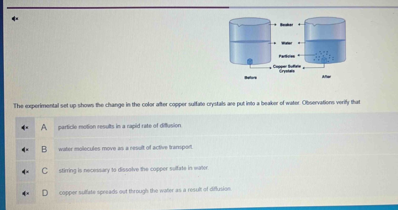 the experimental set up shows the change in the color after copper sulfate crystals are put into a beaker of water. observations verify that\na particle motion results in a rapid rate of diffusion.\nb water molecules move as a result of active transport.\nc stirring is necessary to dissolve the copper sulfate in water.\nd copper sulfate spreads out through the water as a result of diffusion.