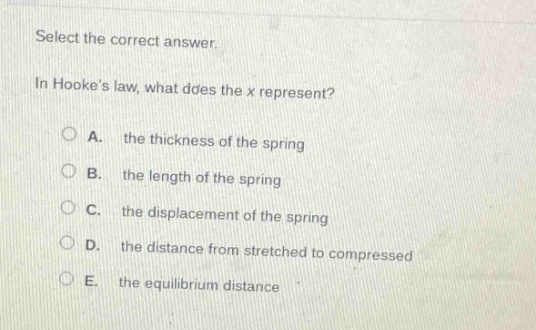 select the correct answer.\nin hookes law, what does the x represent?\na. the thickness of the spring\nb. the length of the spring\nc. the displacement of the spring\nd. the distance from stretched to compressed\ne. the equilibrium distance