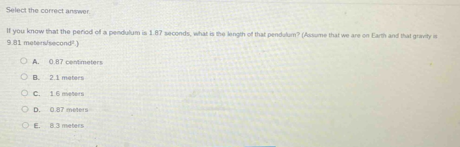 select the correct answer.\nif you know that the period of a pendulum is 1.87 seconds, what is the length of that pendulum? (assume that we are on earth and that gravity is 9.81 meters/second².)\na. 0.87 centimeters\nb. 2.1 meters\nc. 1.6 meters\nd. 0.87 meters\ne. 8.3 meters