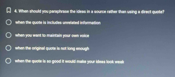 4. when should you paraphrase the ideas in a source rather than using a direct quote?\nwhen the quote is includes unrelated information\nwhen you want to maintain your own voice\nwhen the original quote is not long enough\nwhen the quote is so good it would make your ideas look weak