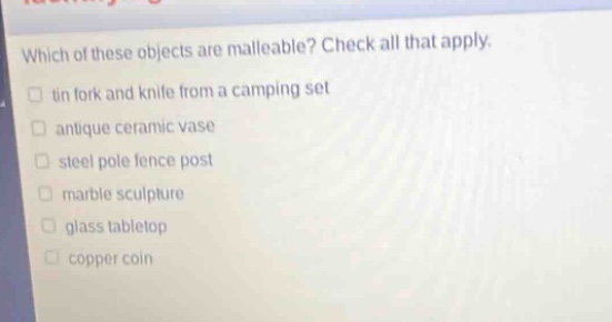 which of these objects are malleable? check all that apply.\n□ tin fork and knife from a camping set\n□ antique ceramic vase\n□ steel pole fence post\n□ marble sculpture\n□ glass tabletop\n□ copper coin