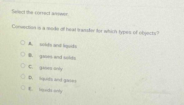 select the correct answer.\nconvection is a mode of heat transfer for which types of objects?\na. solids and liquids\nb. gases and solids\nc. gases only\nd. liquids and gases\ne. liquids only