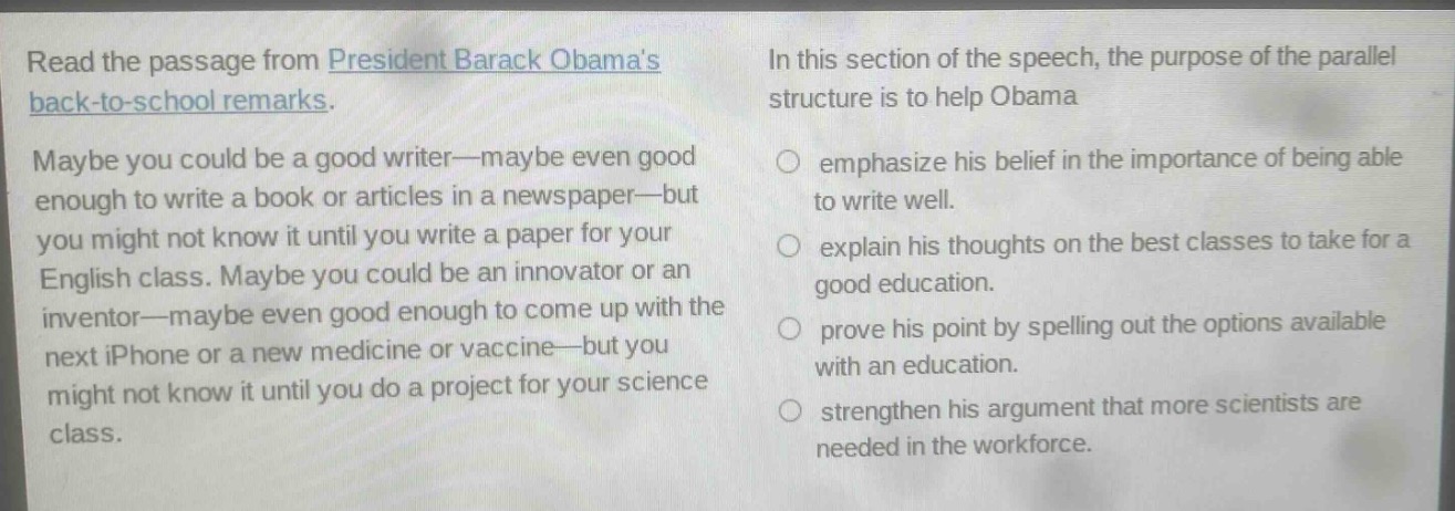 read the passage from president barack obamas back - to - school remarks. maybe you could be a good writer—maybe even good enough to write a book or articles in a newspaper—but you might not know it until you write a paper for your english class. maybe you could be an innovator or an inventor—maybe even good enough to come up with the next iphone or a new medicine or vaccine—but you might not know it until you do a project for your science class. in this section of the speech, the purpose of the parallel structure is to help obama\nemphasize his belief in the importance of being able to write well.\nexplain his thoughts on the best classes to take for a good education.\nprove his point by spelling out the options available with an education.\nstrengthen his argument that more scientists are needed in the workforce.