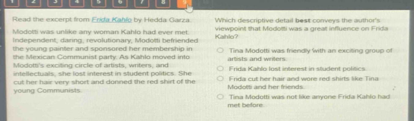read the excerpt from frida kahlo by hedda garza. modotti was unlike any woman kahlo had ever met. independent, daring, revolutionary, modotti befriended the young painter and sponsored her membership in the mexican communist party. as kahlo moved into modottis exciting circle of artists, writers, and intellectuals, she lost interest in student politics. she cut her hair very short and donned the red shirt of the young communists. which descriptive detail best conveys the authors viewpoint that modotti was a great influence on frida kahlo? tina modotti was friendly with an exciting group of artists and writers. frida kahlo lost interest in student politics. frida cut her hair and wore red shirts like tina modotti and her friends. tina modotti was not like anyone frida kahlo had met before.