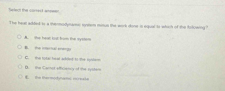 select the correct answer.\nthe heat added to a thermodynamic system minus the work done is equal to which of the following?\na. the heat lost from the system\nb. the internal energy\nc. the total heat added to the system\nd. the carnot efficiency of the system\ne. the thermodynamic increase