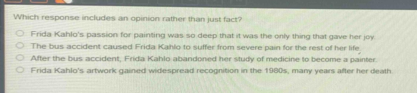 which response includes an opinion rather than just fact?\nfrida kahlos passion for painting was so deep that it was the only thing that gave her joy.\nthe bus accident caused frida kahlo to suffer from severe pain for the rest of her life.\nafter the bus accident, frida kahlo abandoned her study of medicine to become a painter.\nfrida kahlos artwork gained widespread recognition in the 1980s, many years after her death.