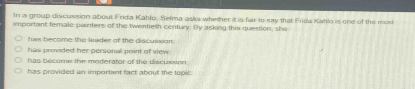 in a group discussion about frida kahlo, selma asks whether it is fair to say that frida kahlo is one of the most important female painters of the twentieth century. by asking this question, she\n○ has become the leader of the discussion.\n○ has provided her personal point of view.\n○ has become the moderator of the discussion.\n○ has provided an important fact about the topic.