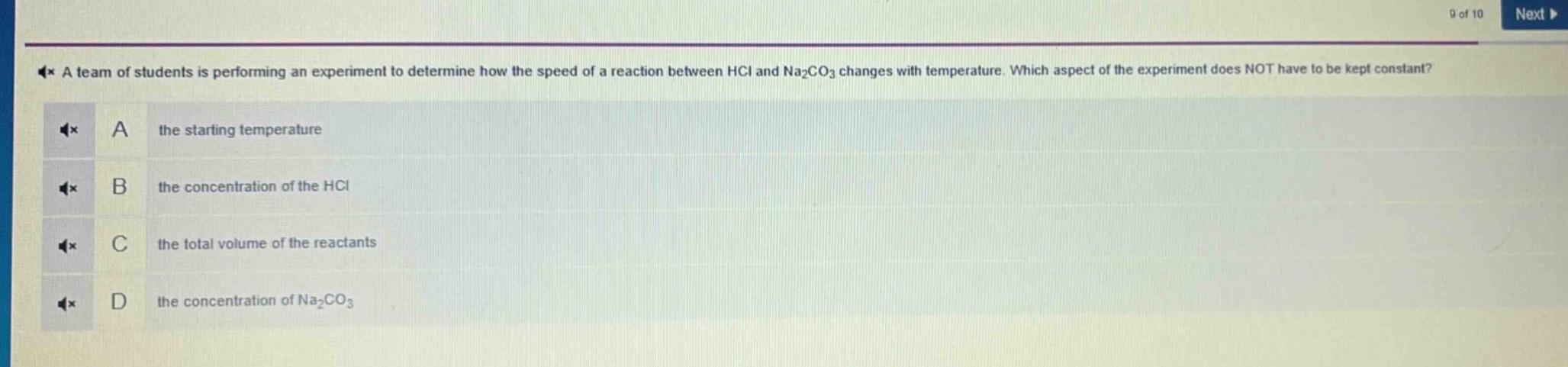 a team of students is performing an experiment to determine how the speed of a reaction between hcl and na₂co₃ changes with temperature. which aspect of the experiment does not have to be kept constant? a the starting temperature b the concentration of the hcl c the total volume of the reactants d the concentration of na₂co₃