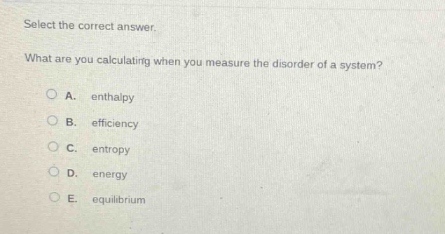 select the correct answer.\nwhat are you calculating when you measure the disorder of a system?\na. enthalpy\nb. efficiency\nc. entropy\nd. energy\ne. equilibrium