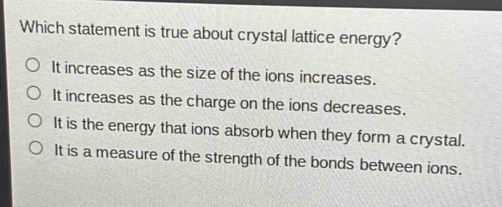 which statement is true about crystal lattice energy?\nit increases as the size of the ions increases.\nit increases as the charge on the ions decreases.\nit is the energy that ions absorb when they form a crystal.\nit is a measure of the strength of the bonds between ions.