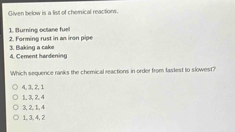 given below is a list of chemical reactions.\n1. burning octane fuel\n2. forming rust in an iron pipe\n3. baking a cake\n4. cement hardening\nwhich sequence ranks the chemical reactions in order from fastest to slowest?\n4, 3, 2, 1\n1, 3, 2, 4\n3, 2, 1, 4\n1, 3, 4, 2