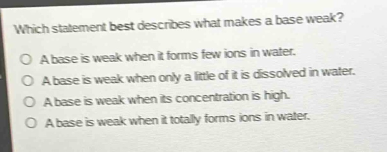 which statement best describes what makes a base weak?\na base is weak when it forms few ions in water.\na base is weak when only a little of it is dissolved in water.\na base is weak when its concentration is high.\na base is weak when it totally forms ions in water.