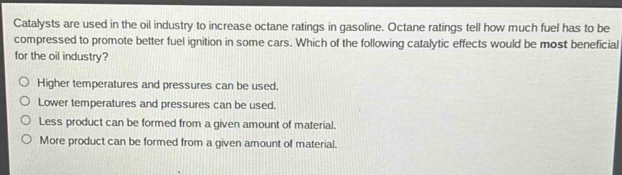 catalysts are used in the oil industry to increase octane ratings in gasoline. octane ratings tell how much fuel has to be compressed to promote better fuel ignition in some cars. which of the following catalytic effects would be most beneficial for the oil industry?\no higher temperatures and pressures can be used.\no lower temperatures and pressures can be used.\no less product can be formed from a given amount of material.\no more product can be formed from a given amount of material.