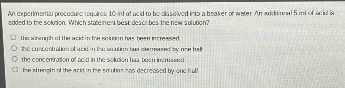 an experimental procedure requires 10 ml of acid to be dissolved into a beaker of water. an additional 5 ml of acid is added to the solution. which statement best describes the new solution?\no the strength of the acid in the solution has been increased\no the concentration of acid in the solution has decreased by one half\no the concentration of acid in the solution has been increased\no the strength of the acid in the solution has decreased by one half