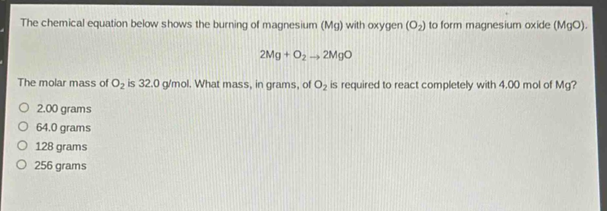 the chemical equation below shows the burning of magnesium (mg) with oxygen (o₂) to form magnesium oxide (mgo).\n2mg + o₂ → 2mgo\nthe molar mass of o₂ is 32.0 g/mol. what mass, in grams, of o₂ is required to react completely with 4.00 mol of mg?\n2.00 grams\n64.0 grams\n128 grams\n256 grams