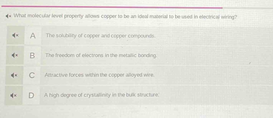 what molecular level property allows copper to be an ideal material to be used in electrical wiring?\na the solubility of copper and copper compounds.\nb the freedom of electrons in the metallic bonding.\nc attractive forces within the copper alloyed wire.\nd a high degree of crystallinity in the bulk structure.