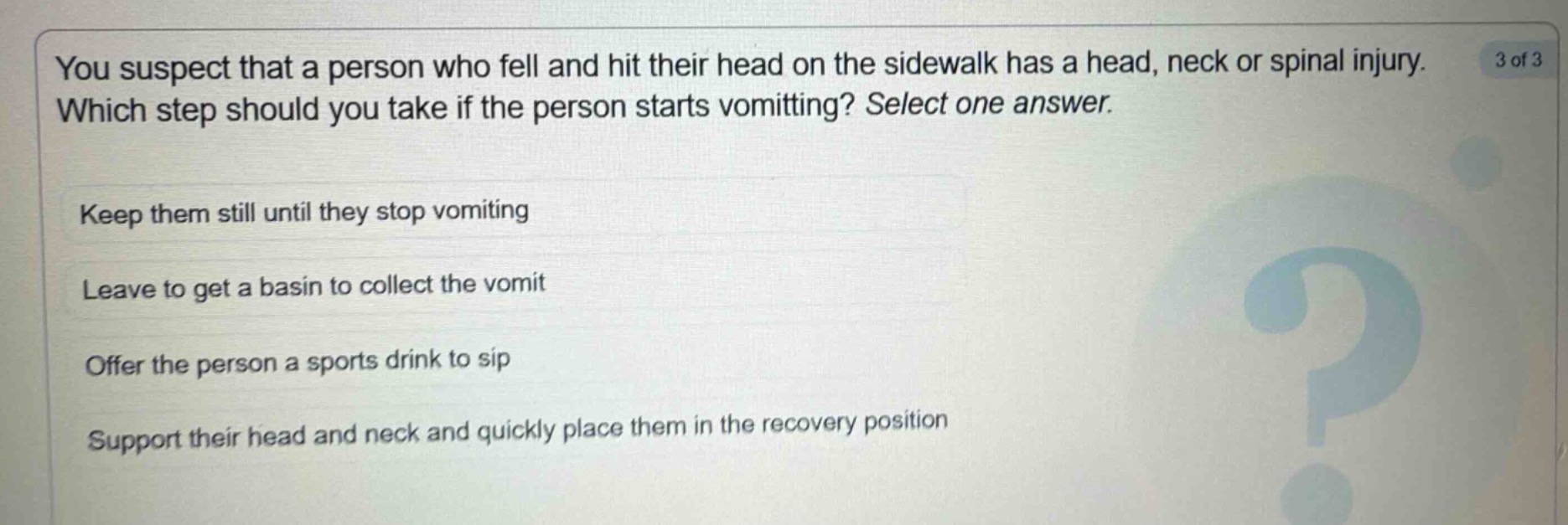 you suspect that a person who fell and hit their head on the sidewalk has a head, neck or spinal injury. which step should you take if the person starts vomiting? select one answer. keep them still until they stop vomiting leave to get a basin to collect the vomit offer the person a sports drink to sip support their head and neck and quickly place them in the recovery position