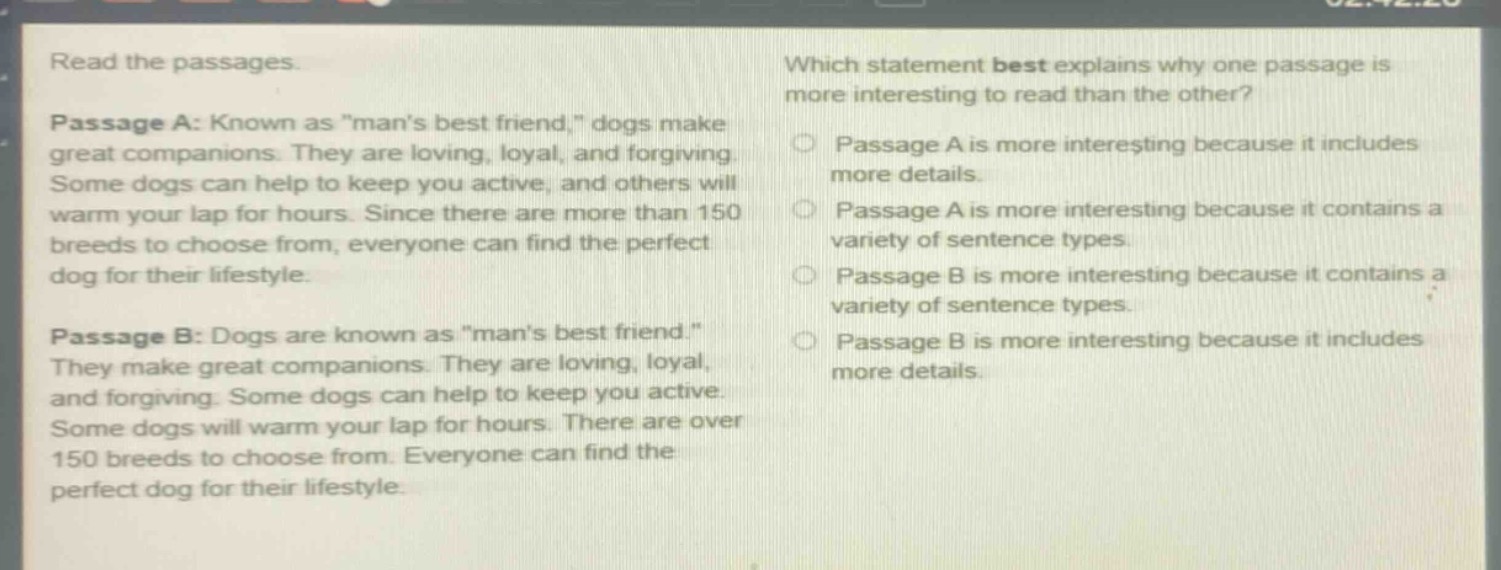 read the passages.\npassage a: known as \mans best friend,\ dogs make great companions. they are loving, loyal, and forgiving. some dogs can help to keep you active, and others will warm your lap for hours. since there are more than 150 breeds to choose from, everyone can find the perfect dog for their lifestyle.\npassage b: dogs are known as \mans best friend.\ they make great companions. they are loving, loyal, and forgiving. some dogs can help to keep you active. some dogs will warm your lap for hours. there are over 150 breeds to choose from. everyone can find the perfect dog for their lifestyle.\nwhich statement best explains why one passage is more interesting to read than the other?\npassage a is more interesting because it includes more details.\npassage a is more interesting because it contains a variety of sentence types.\npassage b is more interesting because it contains a variety of sentence types.\npassage b is more interesting because it includes more details.