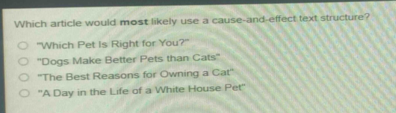 which article would most likely use a cause - and - effect text structure?\n\which pet is right for you?\\n\dogs make better pets than cats\\n\the best reasons for owning a cat\\n\a day in the life of a white house pet\