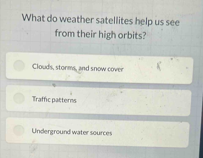 what do weather satellites help us see from their high orbits?\nclouds, storms, and snow cover\ntraffic patterns\nunderground water sources
