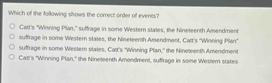 which of the following shows the correct order of events?\ncatts \winning plan,\ suffrage in some western states, the nineteenth amendment\nsuffrage in some western states, the nineteenth amendment, catts \winning plan\\nsuffrage in some western states, catts \winning plan,\ the nineteenth amendment\ncatts \winning plan,\ the nineteenth amendment, suffrage in some western states
