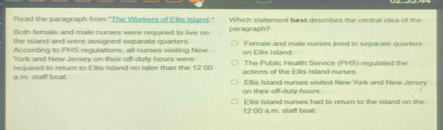 read the paragraph from \the workers of ellis island.\ both female and male nurses were required to live on the island and were assigned separate quarters. according to phs regulations, all nurses visiting new york and new jersey on their off - duty hours were required to return to ellis island no later than the 12:00 a.m. staff boat. which statement best describes the central idea of the paragraph? female and male nurses lived in separate quarters on ellis island. the public health service (phs) regulated the actions of the ellis island nurses. ellis island nurses visited new york and new jersey on their off - duty hours. ellis island nurses had to return to the island on the 12:00 a.m. staff boat.