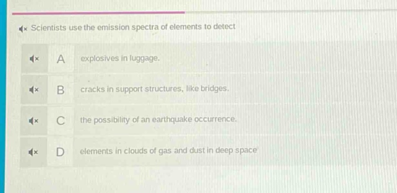 scientists use the emission spectra of elements to detect\na explosives in luggage.\nb cracks in support structures, like bridges.\nc the possibility of an earthquake occurrence.\nd elements in clouds of gas and dust in deep space
