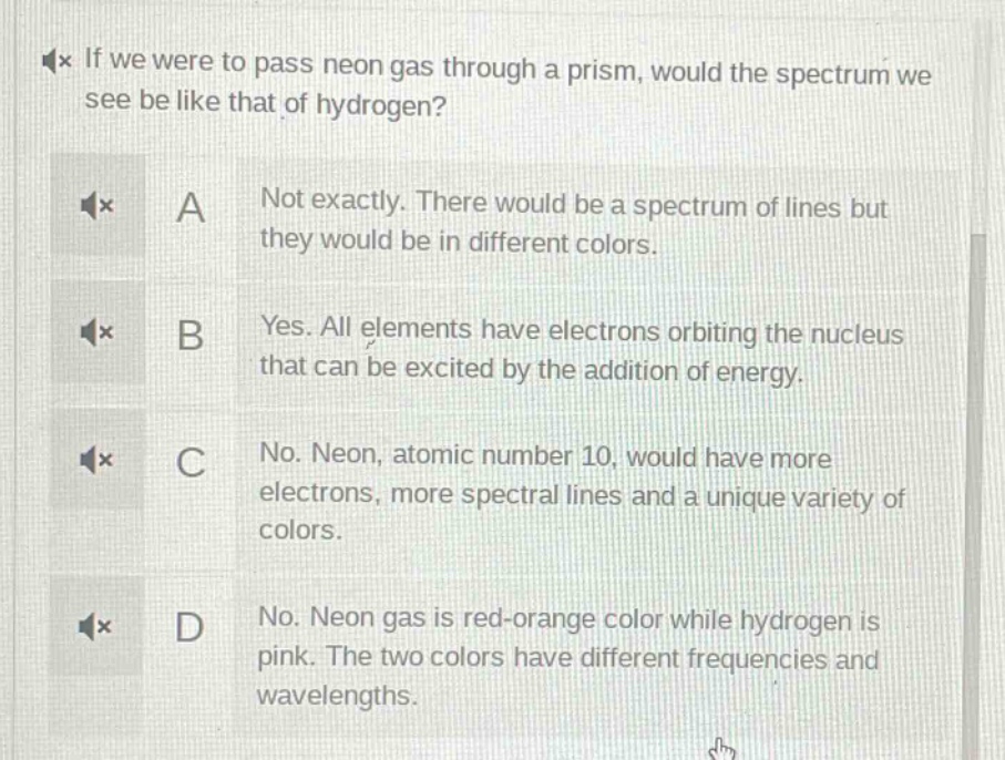 if we were to pass neon gas through a prism, would the spectrum we see be like that of hydrogen? a not exactly. there would be a spectrum of lines but they would be in different colors. b yes. all elements have electrons orbiting the nucleus that can be excited by the addition of energy. c no. neon, atomic number 10, would have more electrons, more spectral lines and a unique variety of colors. d no. neon gas is red - orange color while hydrogen is pink. the two colors have different frequencies and wavelengths.
