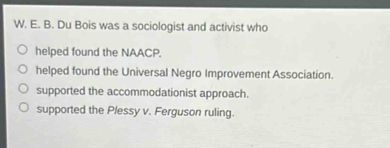 w. e. b. du bois was a sociologist and activist who\n○ helped found the naacp.\n○ helped found the universal negro improvement association.\n○ supported the accommodationist approach.\n○ supported the plessy v. ferguson ruling.