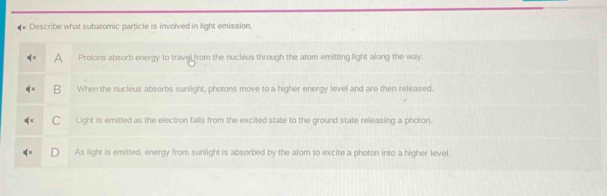 describe what subatomic particle is involved in light emission.\na protons absorb energy to travel from the nucleus through the atom emitting light along the way.\nb when the nucleus absorbs sunlight, photons move to a higher energy level and are then released.\nc light is emitted as the electron falls from the excited state to the ground state releasing a photon.\nd as light is emitted, energy from sunlight is absorbed by the atom to excite a photon into a higher level.